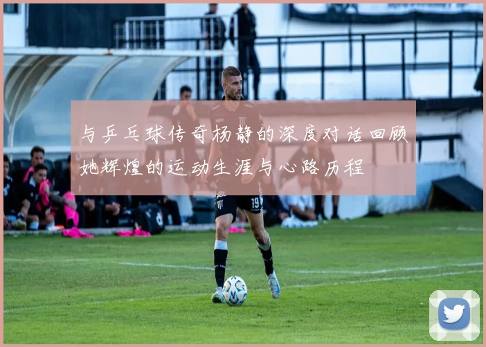 与乒乓球传奇杨静的深度对话回顾她辉煌的运动生涯与心路历程