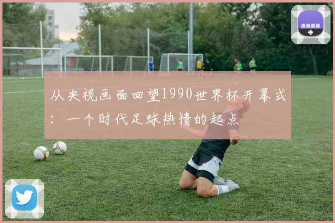 从央视画面回望1990世界杯开幕式：一个时代足球热情的起点