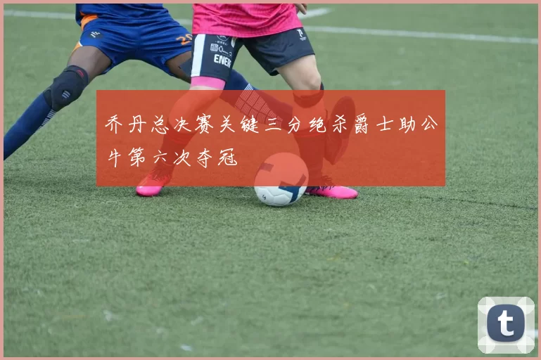 乔丹总决赛关键三分绝杀爵士助公牛第六次夺冠