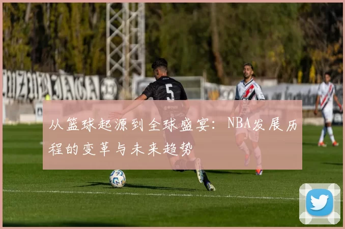 从篮球起源到全球盛宴：NBA发展历程的变革与未来趋势