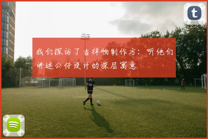 我们探访了吉祥物制作方:听他们讲述公仔设计的深层寓意