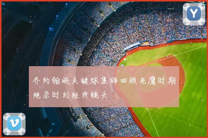 乔约翰逊关键球集锦回顾老鹰时期绝杀时刻经典镜头