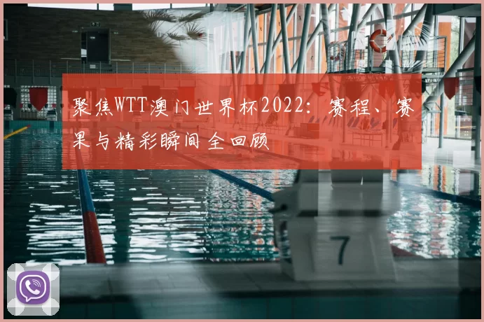 聚焦WTT澳门世界杯2022:赛程、赛果与精彩瞬间全回顾
