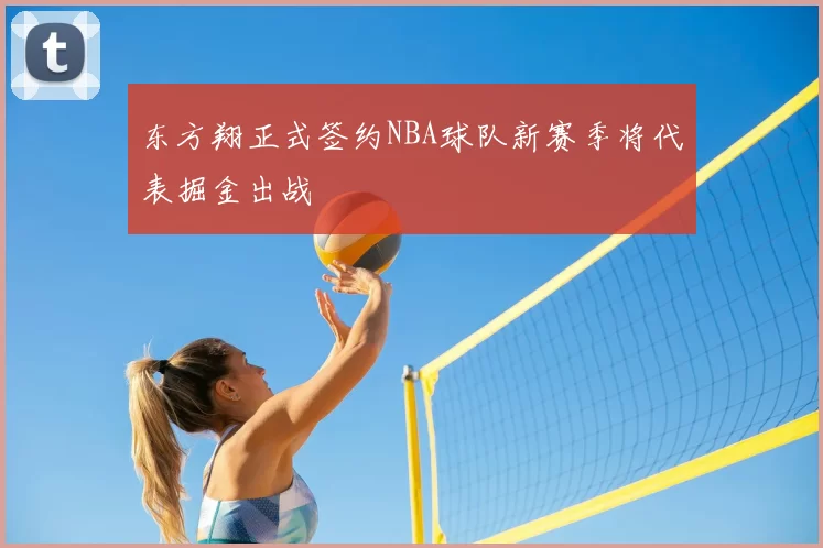 东方翔正式签约NBA球队新赛季将代表掘金出战
