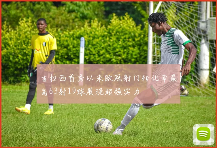 吉拉西首秀以来欧冠射门转化率最高63射19球展现超强实力