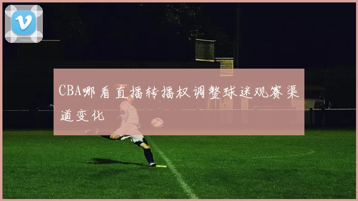 CBA哪看直播转播权调整球迷观赛渠道变化