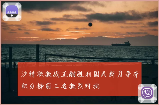 沙特联激战正酣胜利国民新月争夺积分榜前三名激烈对抗