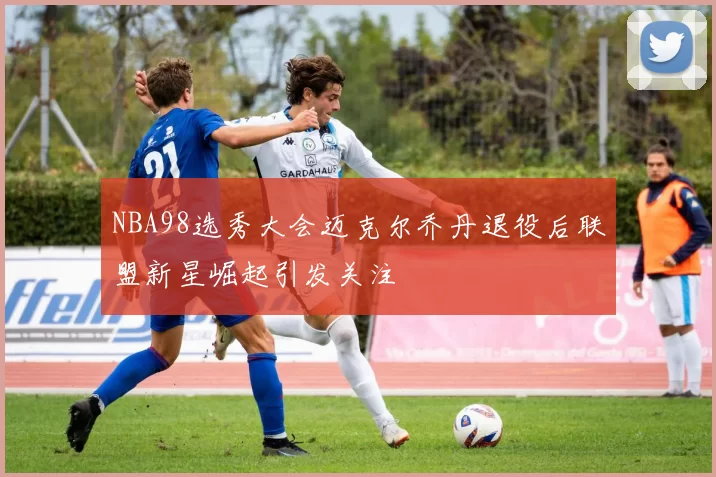 NBA98选秀大会迈克尔乔丹退役后联盟新星崛起引发关注