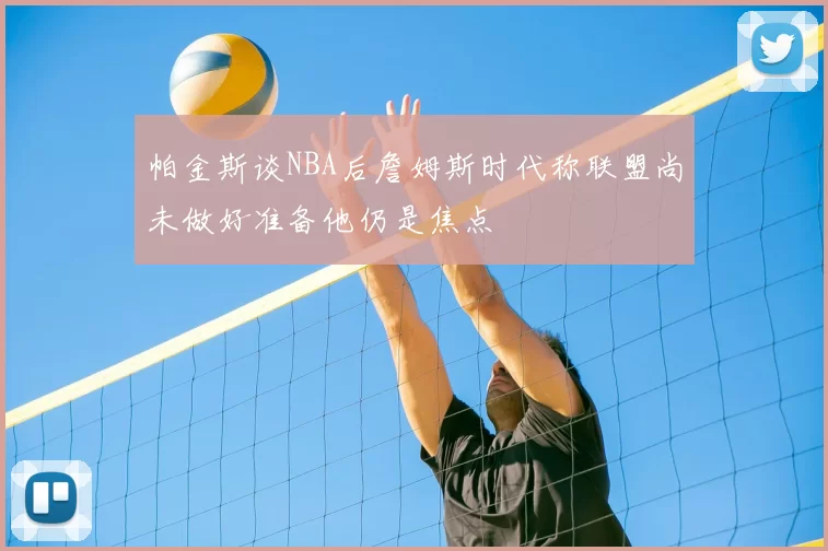 帕金斯谈NBA后詹姆斯时代称联盟尚未做好准备他仍是焦点