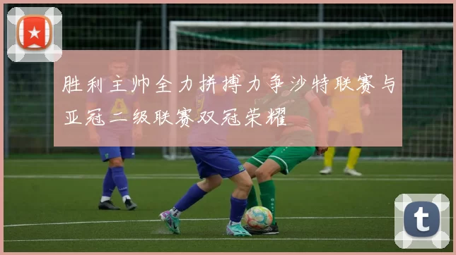 胜利主帅全力拼搏力争沙特联赛与亚冠二级联赛双冠荣耀