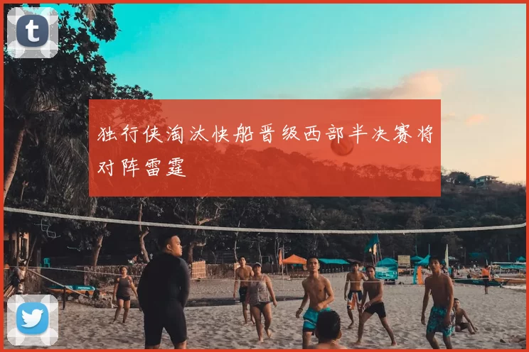 独行侠淘汰快船晋级西部半决赛将对阵雷霆