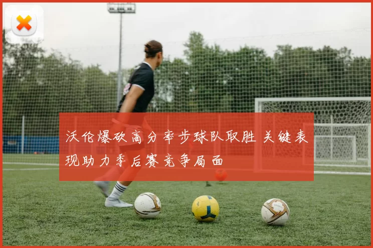 沃伦爆砍高分率步球队取胜 关键表现助力季后赛竞争局面