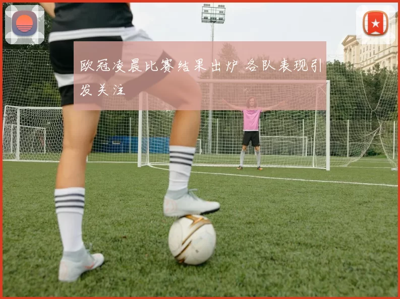 欧冠凌晨比赛结果出炉 各队表现引发关注