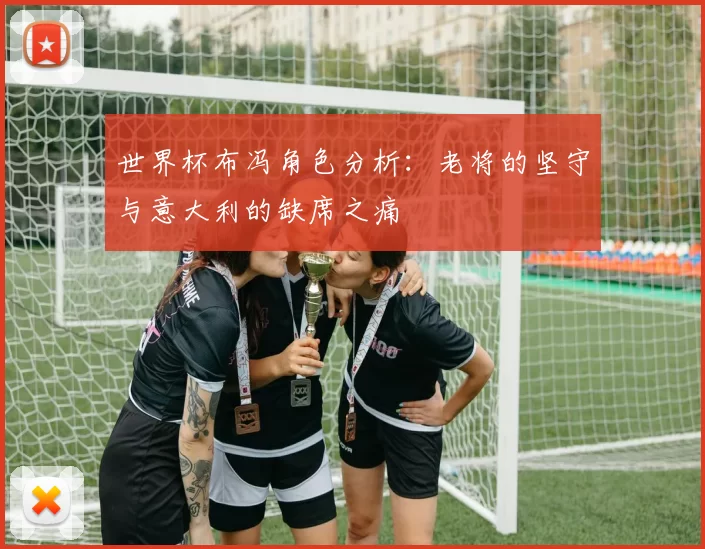 世界杯布冯角色分析：老将的坚守与意大利的缺席之痛