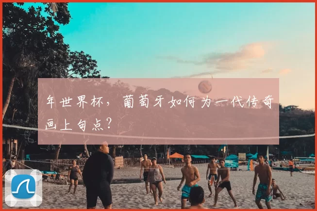 年世界杯，葡萄牙如何为一代传奇画上句点？