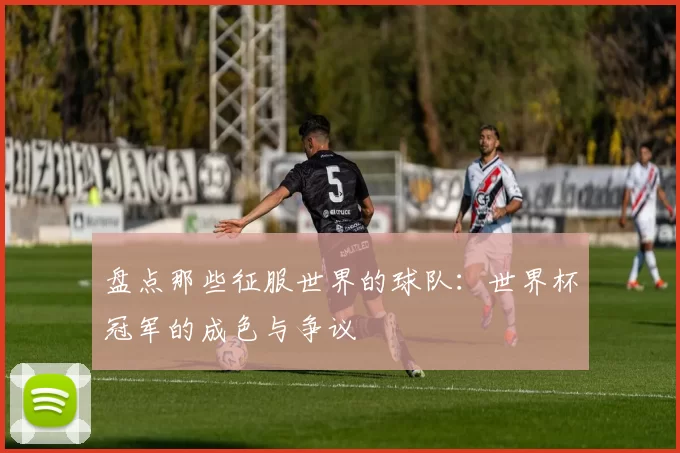 盘点那些征服世界的球队:世界杯冠军的成色与争议