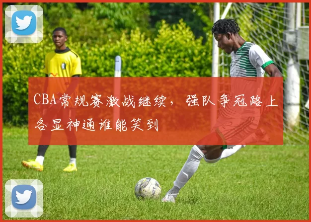 CBA常规赛激战继续，强队争冠路上各显神通谁能笑到