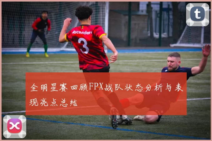 全明星赛回顾FPX战队状态分析与表现亮点总结
