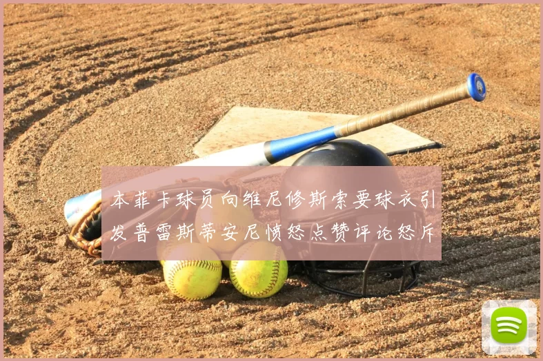 本菲卡球员向维尼修斯索要球衣引发普雷斯蒂安尼愤怒点赞评论怒斥队友