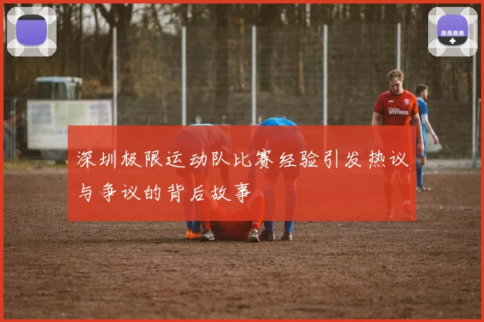 深圳极限运动队比赛经验引发热议与争议的背后故事