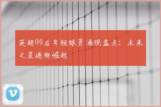 英超00后年轻球员涌现盘点：未来之星逐渐崛起