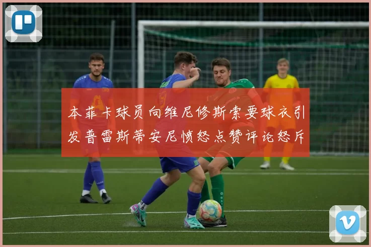 本菲卡球员向维尼修斯索要球衣引发普雷斯蒂安尼愤怒点赞评论怒斥队友