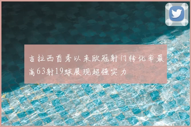 吉拉西首秀以来欧冠射门转化率最高63射19球展现超强实力