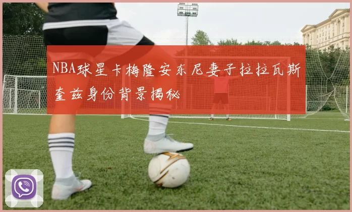 NBA球星卡梅隆安东尼妻子拉拉瓦斯奎兹身份背景揭秘