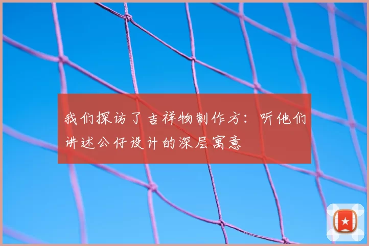 我们探访了吉祥物制作方:听他们讲述公仔设计的深层寓意