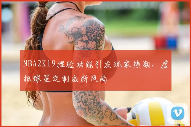 NBA2K19捏脸功能引发玩家热潮,虚拟球星定制成新风尚