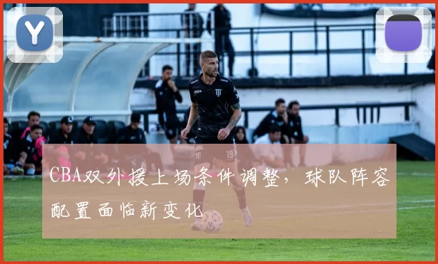 CBA双外援上场条件调整，球队阵容配置面临新变化