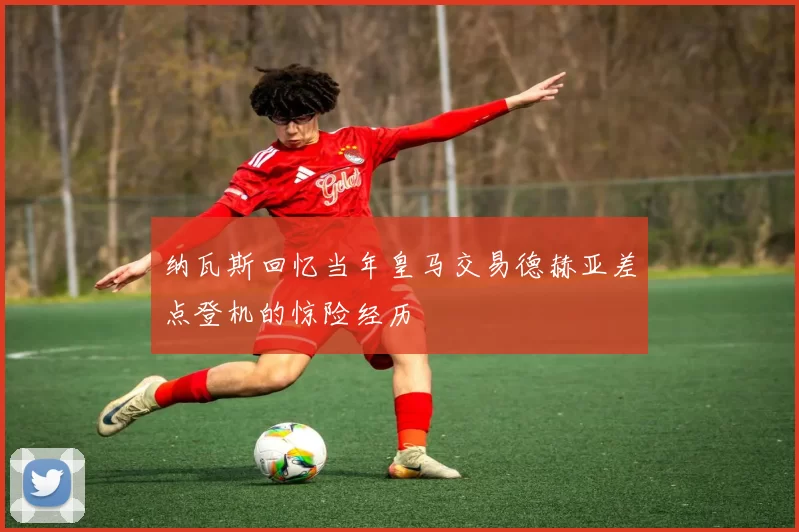 纳瓦斯回忆当年皇马交易德赫亚差点登机的惊险经历
