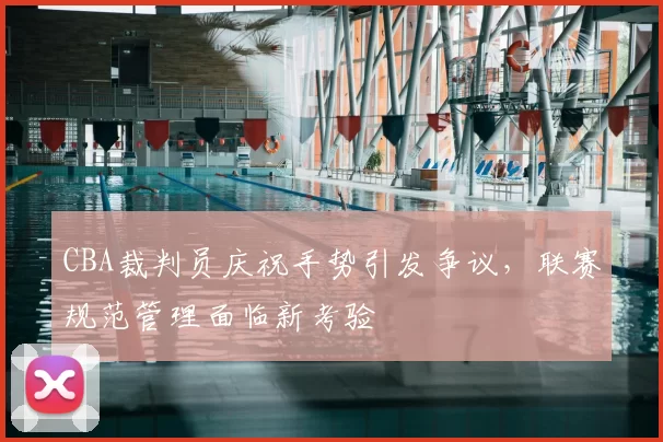 CBA裁判员庆祝手势引发争议，联赛规范管理面临新考验