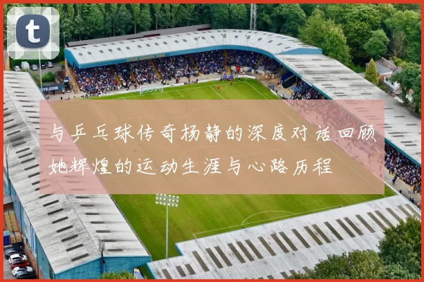 与乒乓球传奇杨静的深度对话回顾她辉煌的运动生涯与心路历程