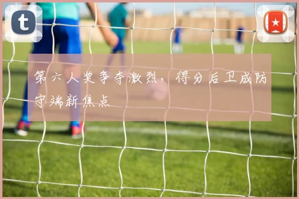 第六人奖争夺激烈，得分后卫成防守端新焦点