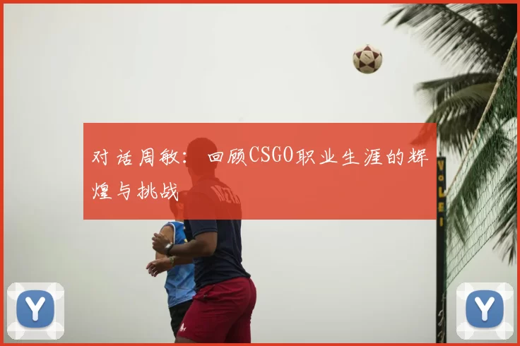 对话周敏:回顾CSGO职业生涯的辉煌与挑战