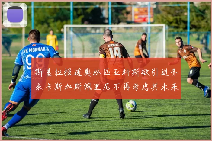 斯基拉报道奥林匹亚科斯欲引进齐米卡斯加斯佩里尼不再考虑其未来