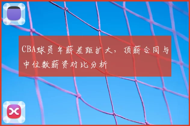 CBA球员年薪差距扩大，顶薪合同与中位数薪资对比分析