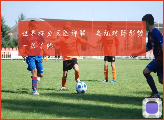 世界杯分区图详解:各组对阵形势一目了然