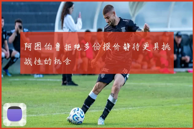 阿图伯鲁拒绝多份报价静待更具挑战性的机会