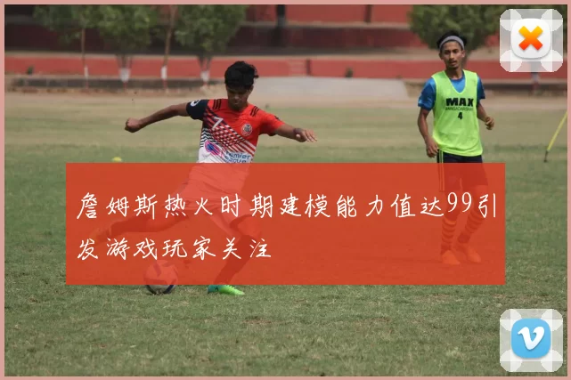 詹姆斯热火时期建模能力值达99引发游戏玩家关注