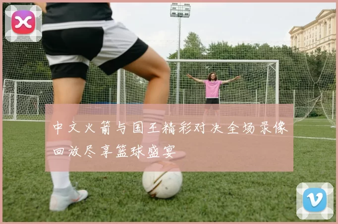 中文火箭与国王精彩对决全场录像回放尽享篮球盛宴