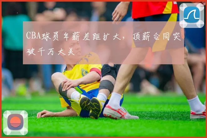 CBA球员年薪差距扩大，顶薪合同突破千万大关