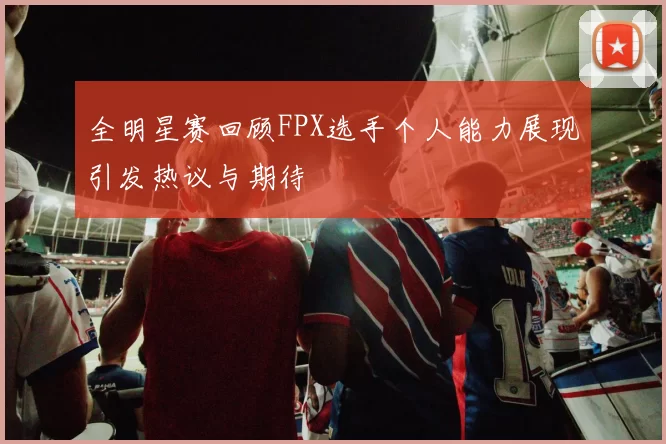 全明星赛回顾FPX选手个人能力展现引发热议与期待