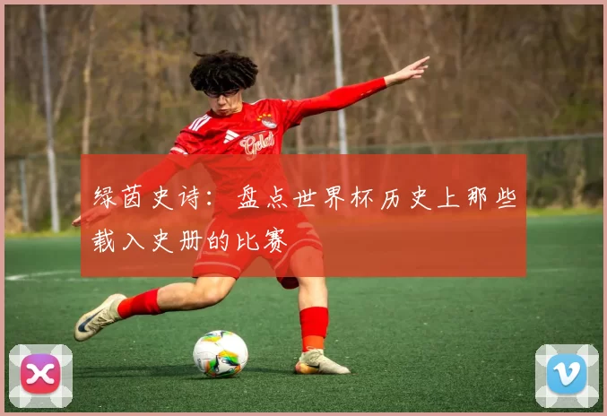 绿茵史诗:盘点世界杯历史上那些载入史册的比赛