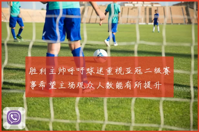胜利主帅呼吁球迷重视亚冠二级赛事希望主场观众人数能有所提升