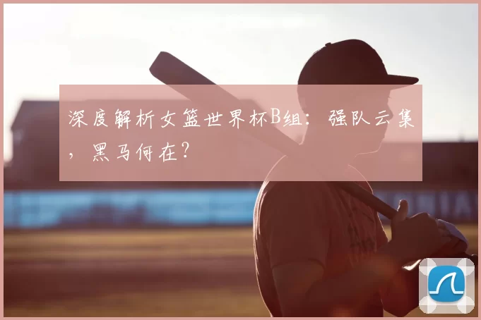 深度解析女篮世界杯B组:强队云集,黑马何在?