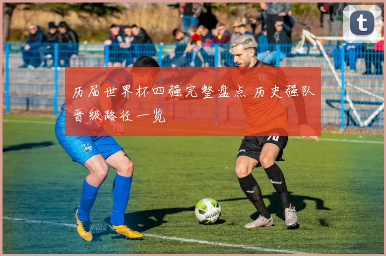 历届世界杯四强完整盘点 历史强队晋级路径一览