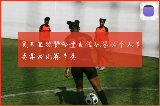 莫布里称赞哈登自信从容以个人节奏掌控比赛节奏