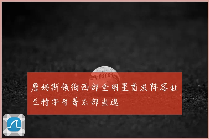 詹姆斯领衔西部全明星首发阵容杜兰特字母哥东部当选